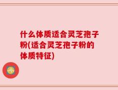 什么体质适合灵芝孢子粉(适合灵芝孢子粉的体质特征)