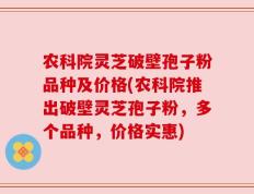 农科院灵芝破壁孢子粉品种及价格(农科院推出破壁灵芝孢子粉，多个品种，价格实惠)