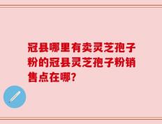 冠县哪里有卖灵芝孢子粉的冠县灵芝孢子粉销售点在哪？