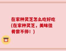 在家种灵芝怎么吃好吃(在家种灵芝，美味佳肴尝不停！)