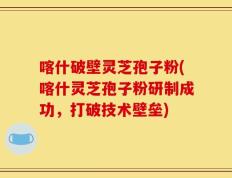 喀什破壁灵芝孢子粉(喀什灵芝孢子粉研制成功，打破技术壁垒)
