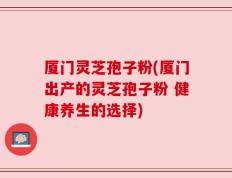 厦门灵芝孢子粉(厦门出产的灵芝孢子粉 健康养生的选择)