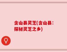 含山县灵芝(含山县：探秘灵芝之乡)