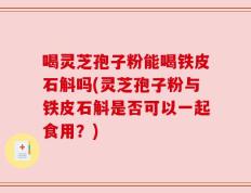 喝灵芝孢子粉能喝铁皮石斛吗(灵芝孢子粉与铁皮石斛是否可以一起食用？)