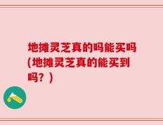 地摊灵芝真的吗能买吗(地摊灵芝真的能买到吗？)