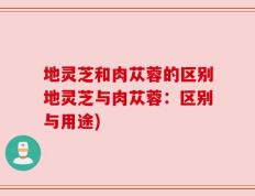 地灵芝和肉苁蓉的区别地灵芝与肉苁蓉：区别与用途)