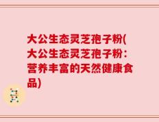 大公生态灵芝孢子粉(大公生态灵芝孢子粉：营养丰富的天然健康食品)