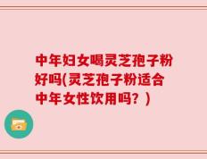 中年妇女喝灵芝孢子粉好吗(灵芝孢子粉适合中年女性饮用吗？)