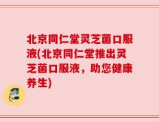 北京同仁堂灵芝菌口服液(北京同仁堂推出灵芝菌口服液，助您健康养生)