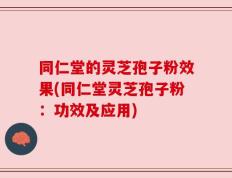同仁堂的灵芝孢子粉效果(同仁堂灵芝孢子粉：功效及应用)