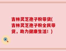 吉林灵芝孢子粉带货(吉林灵芝孢子粉全民带货，助力健康生活！)