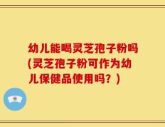 幼儿能喝灵芝孢子粉吗(灵芝孢子粉可作为幼儿保健品使用吗？)
