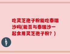 吃灵芝孢子粉能吃泰瑞沙吗(能否与泰瑞沙一起食用灵芝孢子粉？)