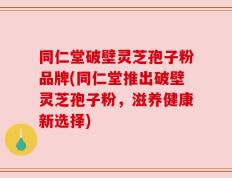 同仁堂破壁灵芝孢子粉品牌(同仁堂推出破壁灵芝孢子粉，滋养健康新选择)