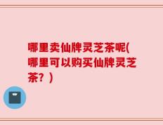 哪里卖仙牌灵芝茶呢(哪里可以购买仙牌灵芝茶？)