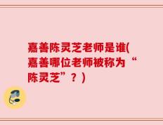 嘉善陈灵芝老师是谁(嘉善哪位老师被称为“陈灵芝”？)
