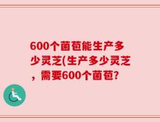 600个菌苞能生产多少灵芝(生产多少灵芝，需要600个菌苞？