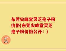 东莞尖峰堂灵芝孢子粉价格(东莞尖峰堂灵芝孢子粉价格公开！)