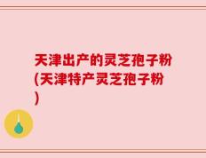 天津出产的灵芝孢子粉(天津特产灵芝孢子粉)