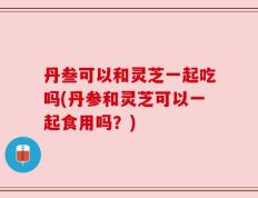 丹叁可以和灵芝一起吃吗(丹参和灵芝可以一起食用吗？)