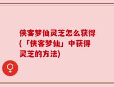 侠客梦仙灵芝怎么获得(「侠客梦仙」中获得灵芝的方法)