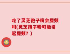 吃了灵芝孢子粉会尿频吗(灵芝孢子粉可能引起尿频？)