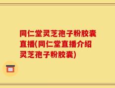 同仁堂灵芝孢子粉胶囊直播(同仁堂直播介绍灵芝孢子粉胶囊)