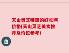 天山灵芝哪里的好吃啊价格(天山灵芝美食推荐及价位参考)