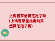 上海百草堂灵芝孢子粉(上海百草堂推出纯天然灵芝孢子粉)