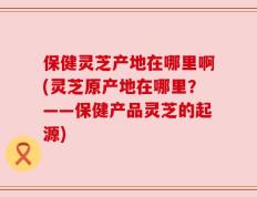 保健灵芝产地在哪里啊(灵芝原产地在哪里？——保健产品灵芝的起源)