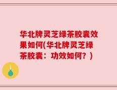 华北牌灵芝绿茶胶囊效果如何(华北牌灵芝绿茶胶囊：功效如何？)