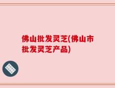 佛山批发灵芝(佛山市批发灵芝产品)
