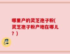 哪里产的灵芝孢子粉(灵芝孢子粉产地在哪儿？)