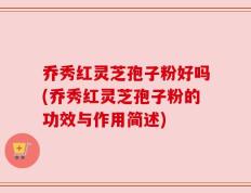 乔秀红灵芝孢子粉好吗(乔秀红灵芝孢子粉的功效与作用简述)
