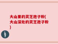 大山里的灵芝孢子粉(大山深处的灵芝孢子粉)