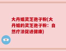 大丹姐灵芝孢子粉(大丹姐的灵芝孢子粉：自然疗法促进健康)