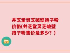 井芝堂灵芝破壁孢子粉价格(井芝堂灵芝破壁孢子粉售价是多少？)