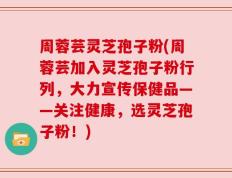 周蓉芸灵芝孢子粉(周蓉芸加入灵芝孢子粉行列，大力宣传保健品——关注健康，选灵芝孢子粉！)