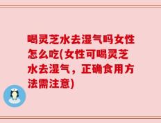 喝灵芝水去湿气吗女性怎么吃(女性可喝灵芝水去湿气，正确食用方法需注意)