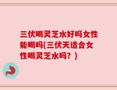 三伏喝灵芝水好吗女性能喝吗(三伏天适合女性喝灵芝水吗？)