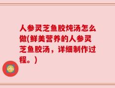 人参灵芝鱼胶炖汤怎么做(鲜美营养的人参灵芝鱼胶汤，详细制作过程。)