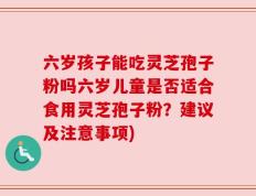 六岁孩子能吃灵芝孢子粉吗六岁儿童是否适合食用灵芝孢子粉？建议及注意事项)
