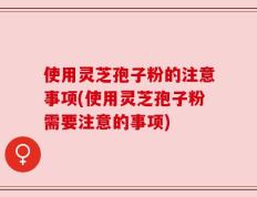 使用灵芝孢子粉的注意事项(使用灵芝孢子粉需要注意的事项)