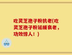 吃灵芝孢子粉抗老(吃灵芝孢子粉延缓衰老，功效惊人！)