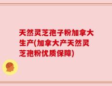天然灵芝孢子粉加拿大生产(加拿大产天然灵芝孢粉优质保障)