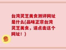 台湾灵芝美食测评网址是什么(品味正宗台湾灵芝美食，请点击这个网址！)