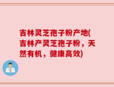 吉林灵芝孢子粉产地(吉林产灵芝孢子粉，天然有机，健康高效)
