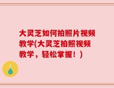 大灵芝如何拍照片视频教学(大灵芝拍照视频教学，轻松掌握！)