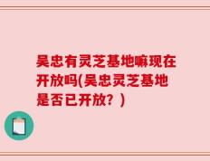 吴忠有灵芝基地嘛现在开放吗(吴忠灵芝基地是否已开放？)