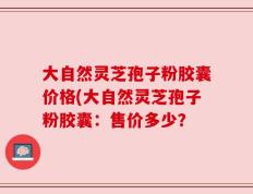 大自然灵芝孢子粉胶囊价格(大自然灵芝孢子粉胶囊：售价多少？